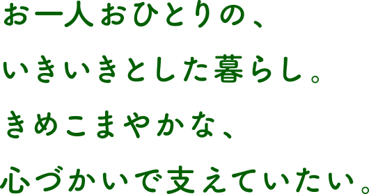 お一人おひとりの、いきいきとした暮らし。きめこまやかな、心づかいで支えていたい。